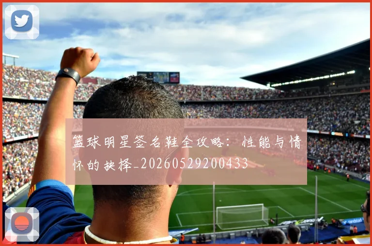 篮球明星签名鞋全攻略:性能与情怀的抉择_20260529200433