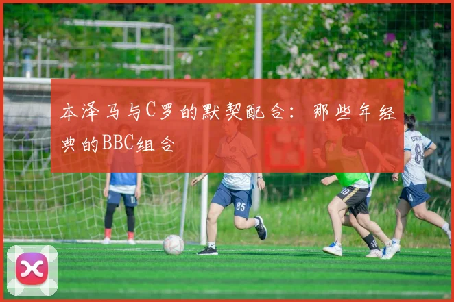 本泽马与C罗的默契配合:那些年经典的BBC组合