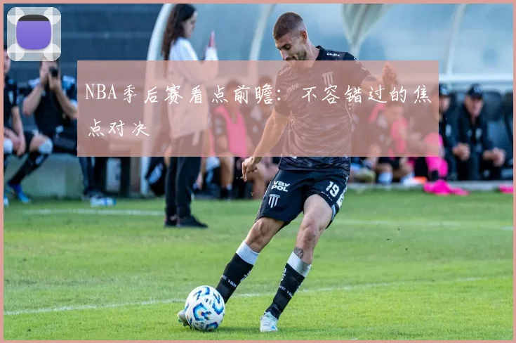 NBA季后赛看点前瞻:不容错过的焦点对决