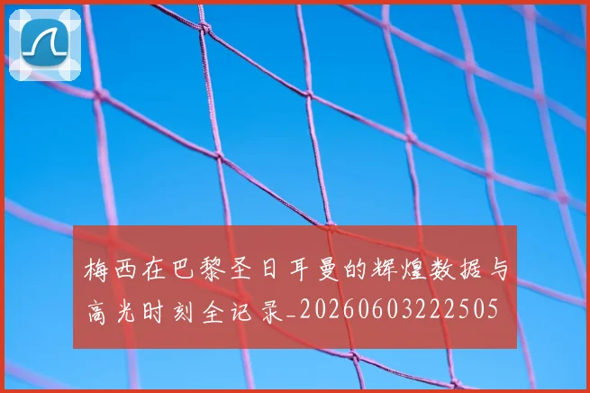 梅西在巴黎圣日耳曼的辉煌数据与高光时刻全记录_20260603222505
