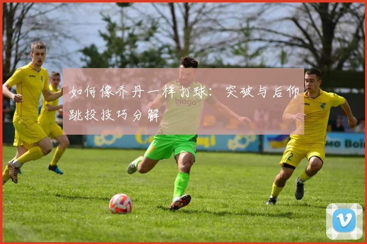 如何像乔丹一样打球:突破与后仰跳投技巧分解