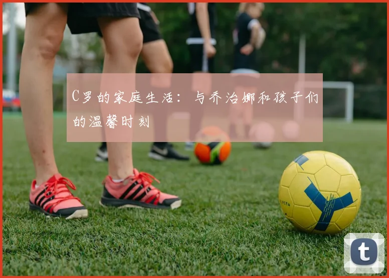 C罗的家庭生活:与乔治娜和孩子们的温馨时刻