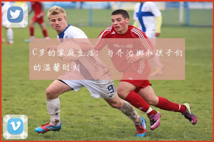 C罗的家庭生活:与乔治娜和孩子们的温馨时刻