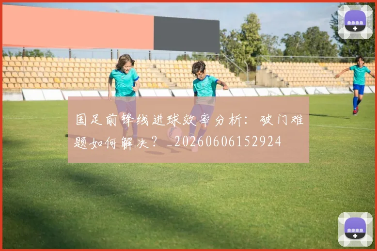 国足前锋线进球效率分析:破门难题如何解决?_20260606152924
