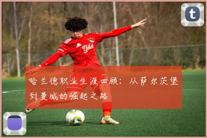 哈兰德职业生涯回顾:从萨尔茨堡到曼城的崛起之路