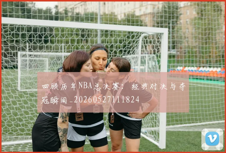 回顾历年NBA总决赛：经典对决与夺冠瞬间_20260527111824