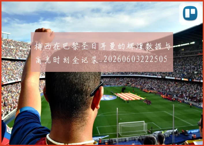 梅西在巴黎圣日耳曼的辉煌数据与高光时刻全记录_20260603222505