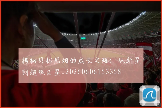 揭秘贝林厄姆的成长之路：从新星到超级巨星_20260606153358