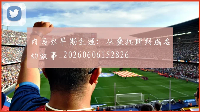 内马尔早期生涯：从桑托斯到成名的故事_20260606152826