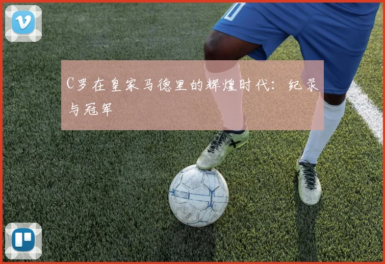 C罗在皇家马德里的辉煌时代：纪录与冠军