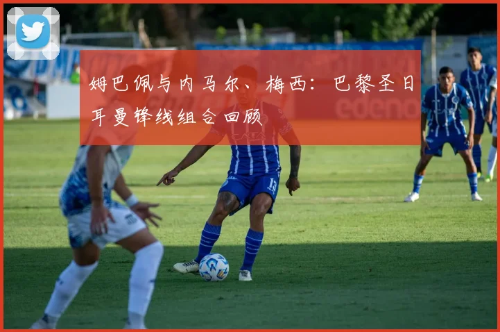 姆巴佩与内马尔、梅西：巴黎圣日耳曼锋线组合回顾