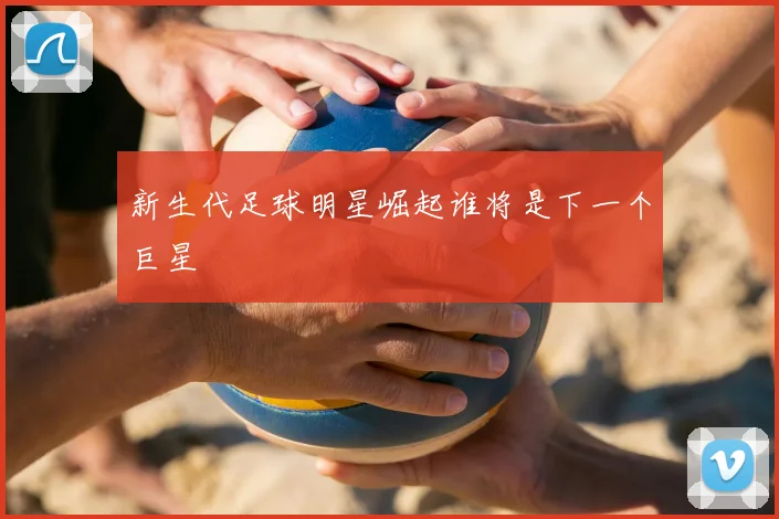新生代足球明星崛起谁将是下一个巨星