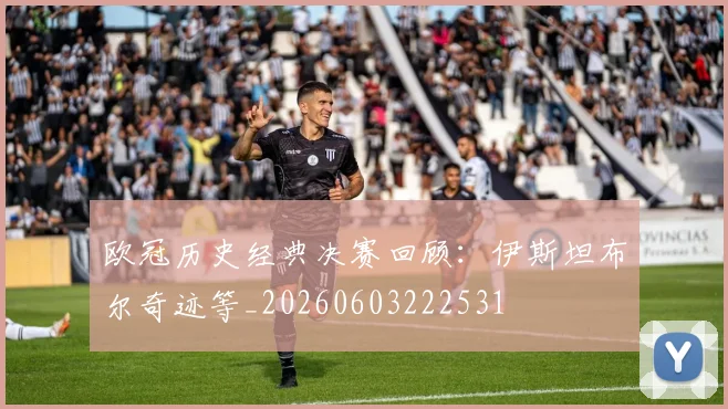 欧冠历史经典决赛回顾:伊斯坦布尔奇迹等_20260603222531