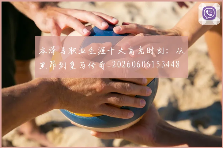 本泽马职业生涯十大高光时刻:从里昂到皇马传奇_20260606153448