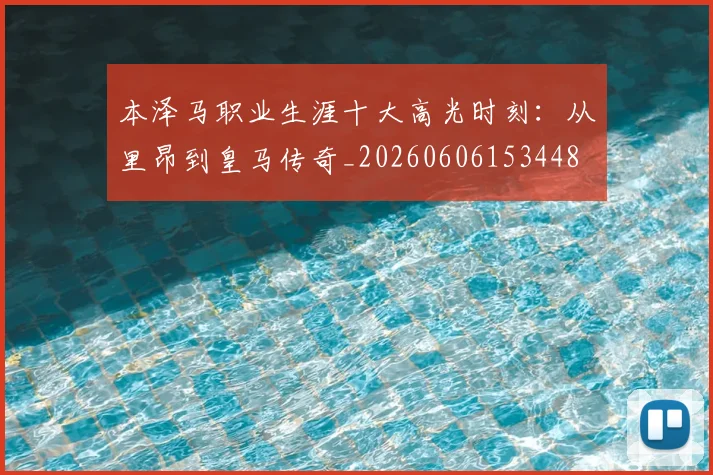 本泽马职业生涯十大高光时刻：从里昂到皇马传奇_20260606153448